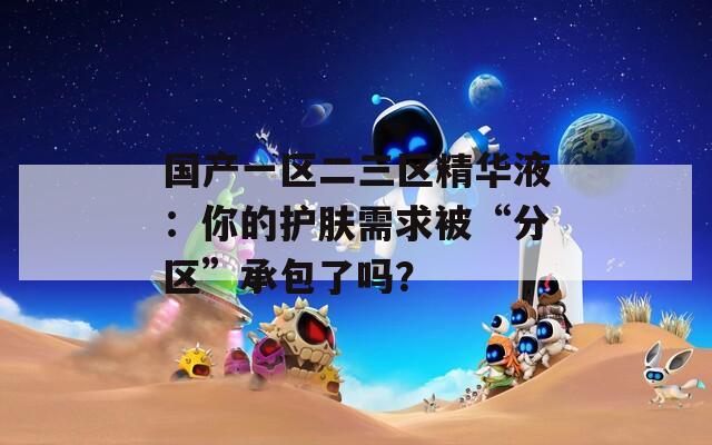 国产一区二三区精华液：你的护肤需求被“分区”承包了吗？  第1张