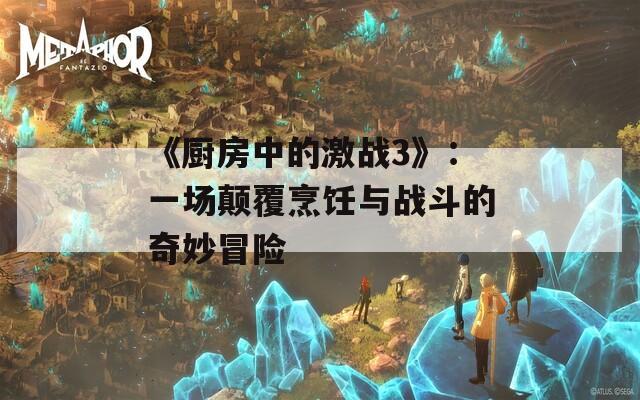 《厨房中的激战3》：一场颠覆烹饪与战斗的奇妙冒险
