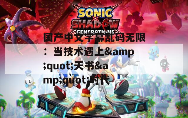 国产中文字幕乱码无限：当技术遇上&amp;quot;天书&amp;quot;时代
