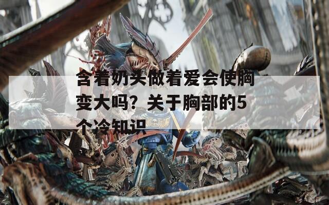 含着奶头做着爱会使胸变大吗？关于胸部的5个冷知识