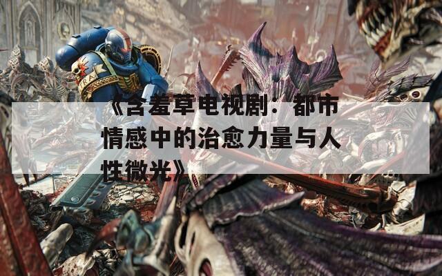 《含羞草电视剧：都市情感中的治愈力量与人性微光》