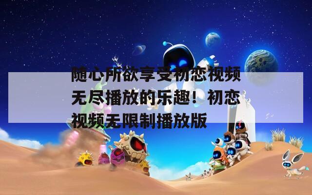 随心所欲享受初恋视频无尽播放的乐趣！初恋视频无限制播放版