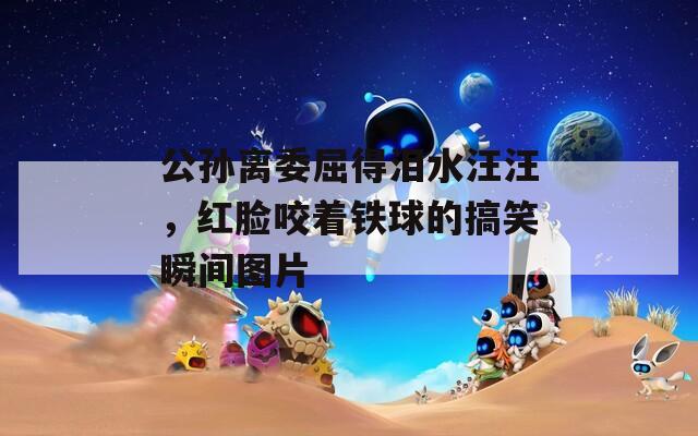公孙离委屈得泪水汪汪，红脸咬着铁球的搞笑瞬间图片