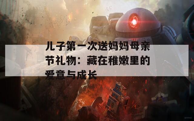 儿子第一次送妈妈母亲节礼物：藏在稚嫩里的爱意与成长