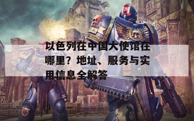 以色列在中国大使馆在哪里？地址、服务与实用信息全解答