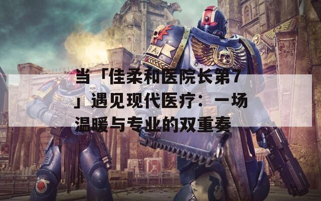 当「佳柔和医院长第7」遇见现代医疗：一场温暖与专业的双重奏  第1张