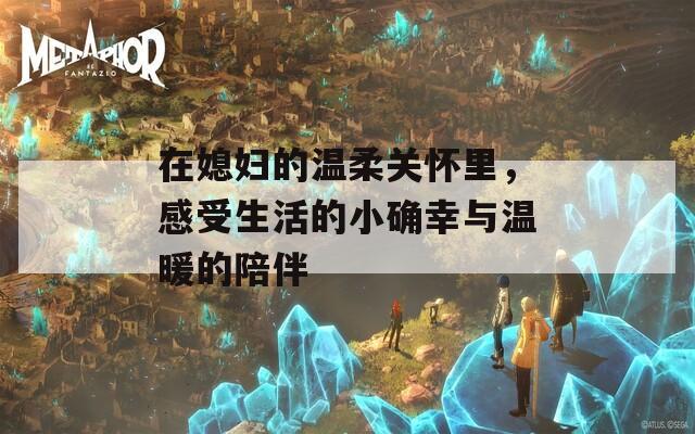 在媳妇的温柔关怀里，感受生活的小确幸与温暖的陪伴