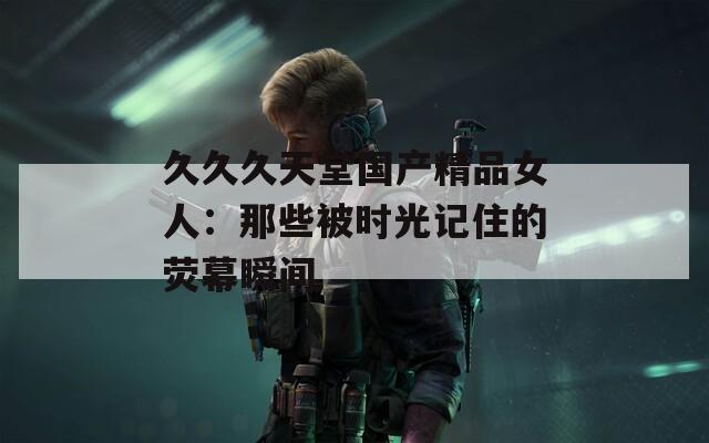 久久久天堂国产精品女人：那些被时光记住的荧幕瞬间  第1张