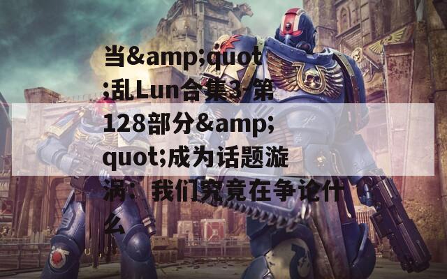 当&amp;quot;乱Lun合集3-第128部分&amp;quot;成为话题漩涡：我们究竟在争论什么