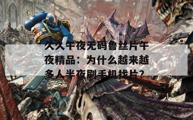 久久午夜无码鲁丝片午夜精品：为什么越来越多人半夜刷手机找片？
