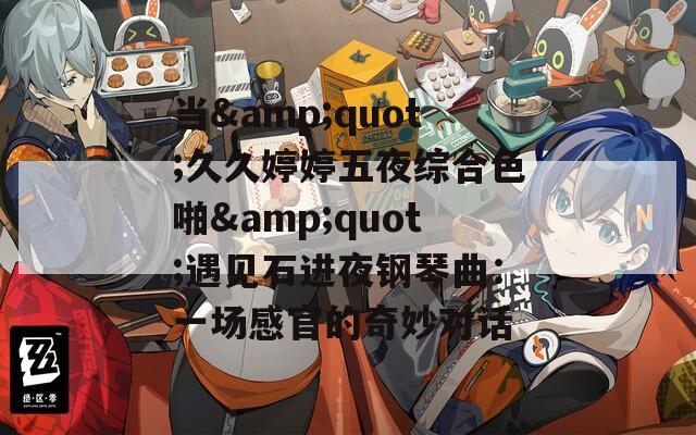 当&amp;quot;久久婷婷五夜综合色啪&amp;quot;遇见石进夜钢琴曲：一场感官的奇妙对话