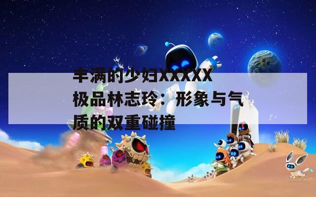 丰满的少妇XXXXX极品林志玲：形象与气质的双重碰撞