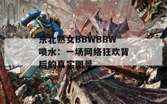 东北熟女BBWBBW喷水：一场网络狂欢背后的真实图景  第1张