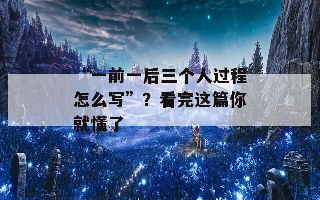 “一前一后三个人过程怎么写”？看完这篇你就懂了