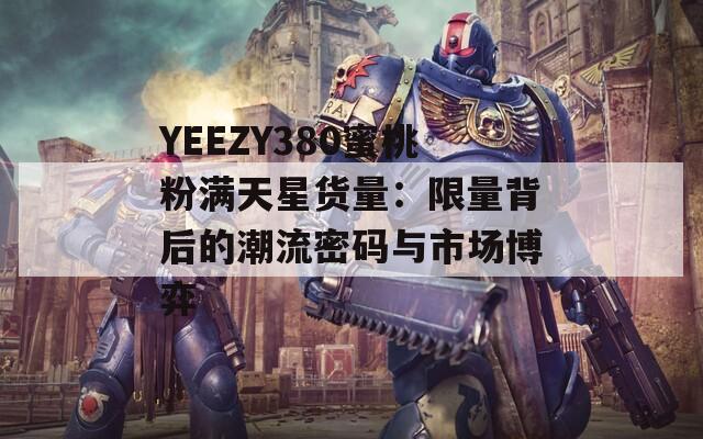 YEEZY380蜜桃粉满天星货量：限量背后的潮流密码与市场博弈