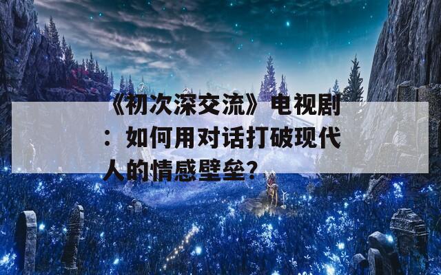 《初次深交流》电视剧：如何用对话打破现代人的情感壁垒？
