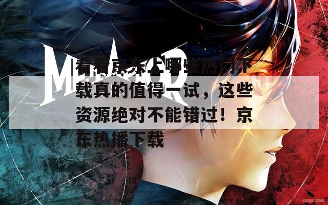 看看京东上哪些热门下载真的值得一试，这些资源绝对不能错过！京东热播下载