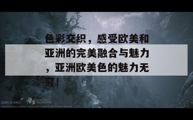色彩交织，感受欧美和亚洲的完美融合与魅力，亚洲欧美色的魅力无穷！