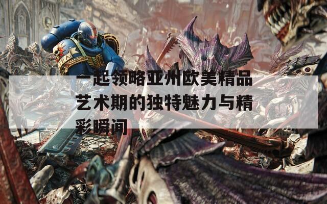 一起领略亚州欧美精品艺术期的独特魅力与精彩瞬间