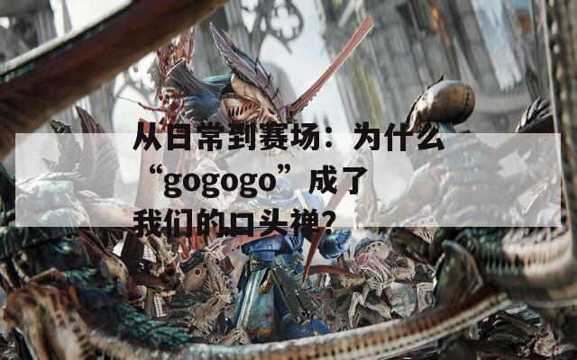 从日常到赛场：为什么“gogogo”成了我们的口头禅？