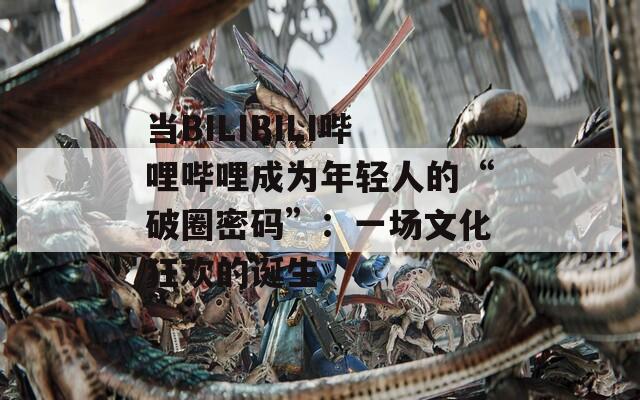当BILIBILI哔哩哔哩成为年轻人的“破圈密码”：一场文化狂欢的诞生