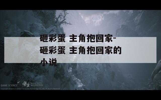 砸彩蛋 主角抱回家-砸彩蛋 主角抱回家的小说