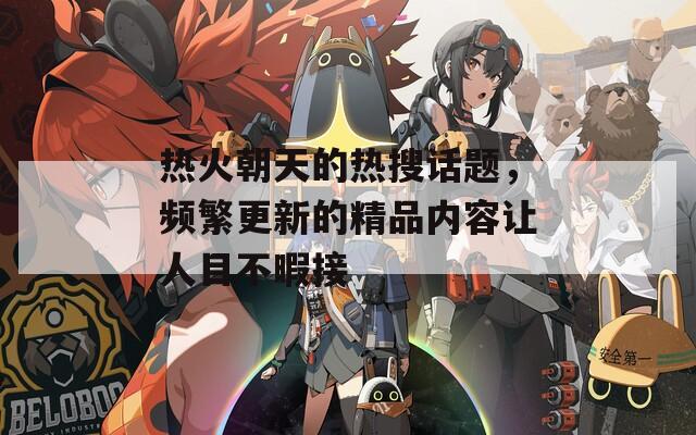 热火朝天的热搜话题，频繁更新的精品内容让人目不暇接