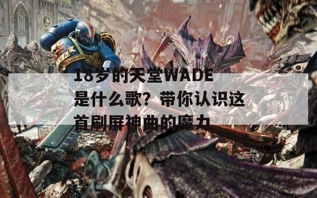 18岁的天堂WADE是什么歌？带你认识这首刷屏神曲的魔力