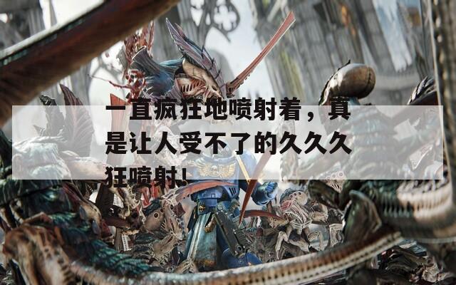 一直疯狂地喷射着，真是让人受不了的久久久狂喷射！  第1张