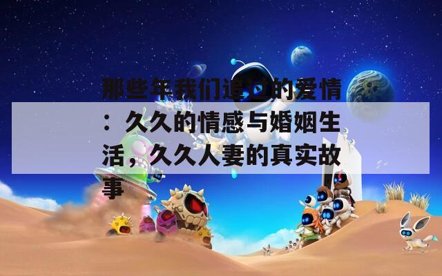 那些年我们追过的爱情：久久的情感与婚姻生活，久久人妻的真实故事  第1张
