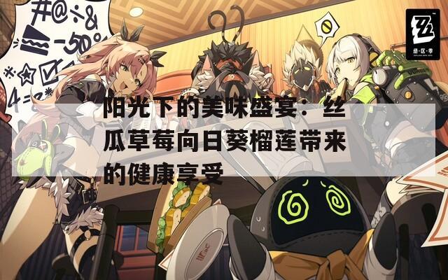 阳光下的美味盛宴：丝瓜草莓向日葵榴莲带来的健康享受