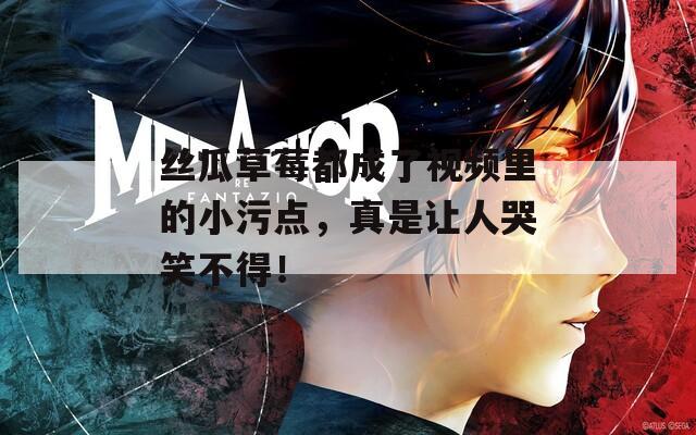 丝瓜草莓都成了视频里的小污点，真是让人哭笑不得！