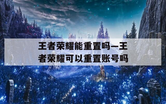 王者荣耀能重置吗—王者荣耀可以重置账号吗