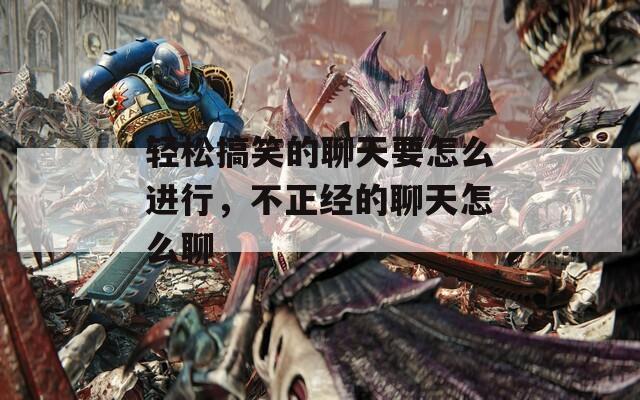 轻松搞笑的聊天要怎么进行，不正经的聊天怎么聊  第1张