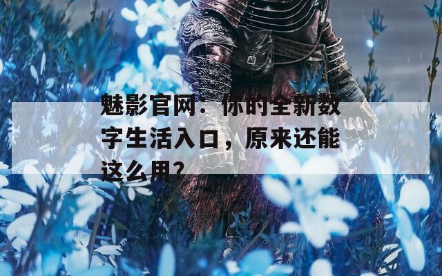 魅影官网：你的全新数字生活入口，原来还能这么用？