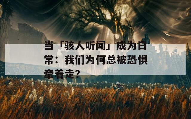 当「骇人听闻」成为日常：我们为何总被恐惧牵着走？