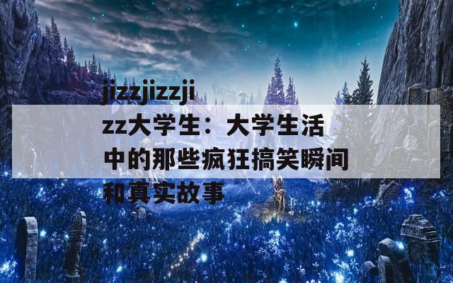 jizzjizzjizz大学生：大学生活中的那些疯狂搞笑瞬间和真实故事  第1张