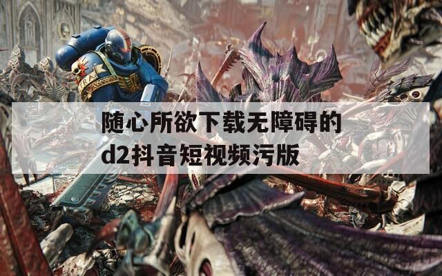 随心所欲下载无障碍的d2抖音短视频污版