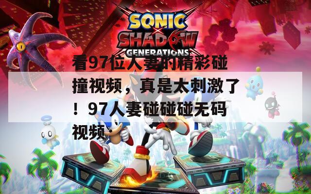 看97位人妻的精彩碰撞视频，真是太刺激了！97人妻碰碰碰无码视频