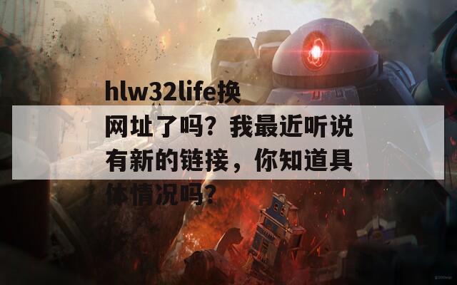 hlw32life换网址了吗？我最近听说有新的链接，你知道具体情况吗？