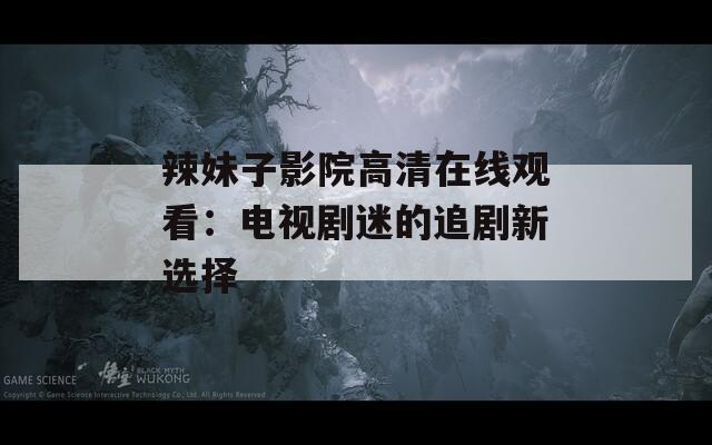 辣妹子影院高清在线观看：电视剧迷的追剧新选择