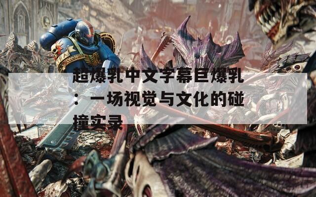 超爆乳中文字幕巨爆乳：一场视觉与文化的碰撞实录
