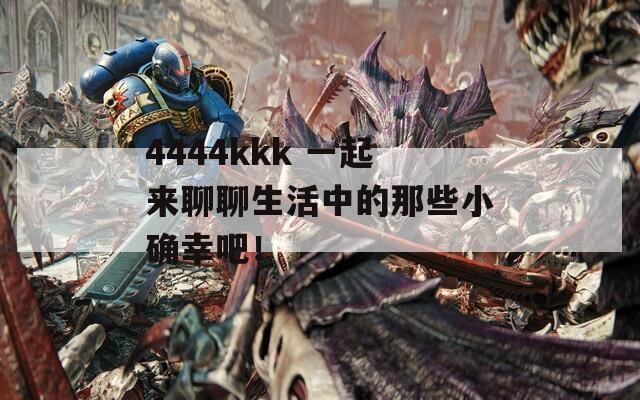 4444kkk 一起来聊聊生活中的那些小确幸吧！