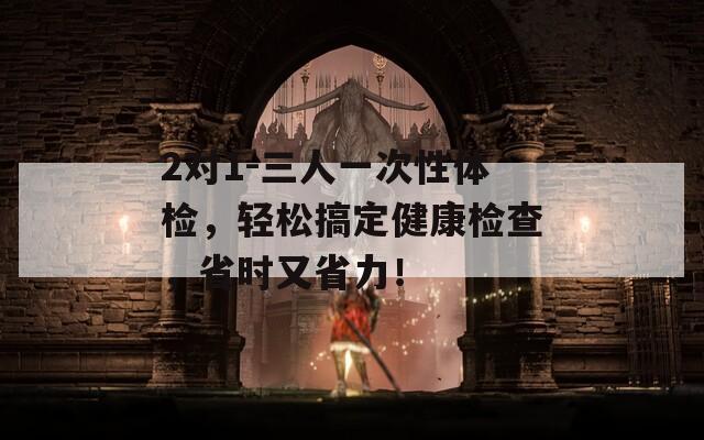 2对1-三人一次性体检，轻松搞定健康检查，省时又省力！