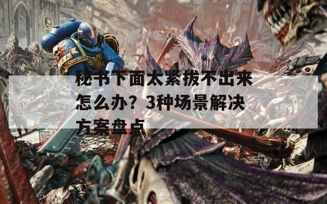 秘书下面太紧拔不出来怎么办？3种场景解决方案盘点