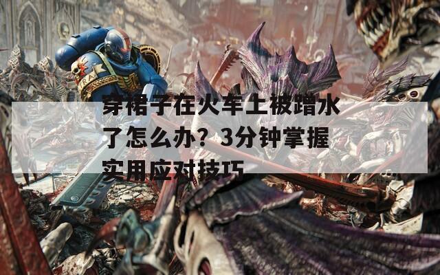 穿裙子在火车上被蹭水了怎么办？3分钟掌握实用应对技巧