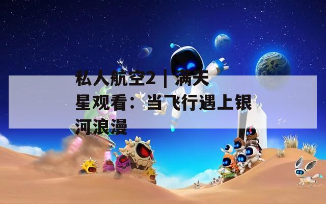 私人航空2 | 满天星观看：当飞行遇上银河浪漫