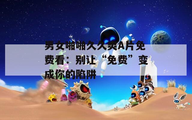 男女啪啪久久爽A片免费看：别让“免费”变成你的陷阱