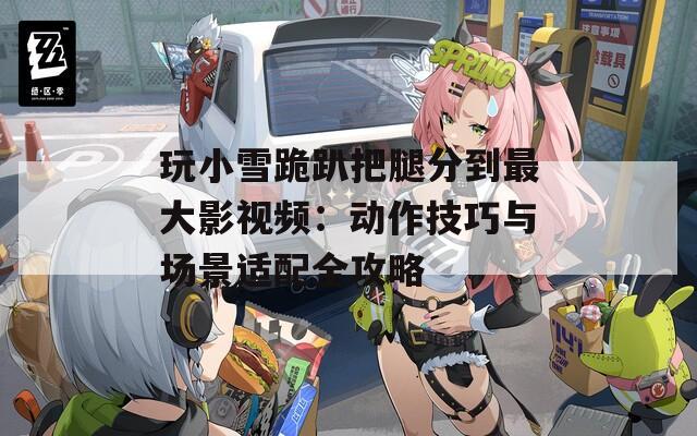玩小雪跪趴把腿分到最大影视频：动作技巧与场景适配全攻略