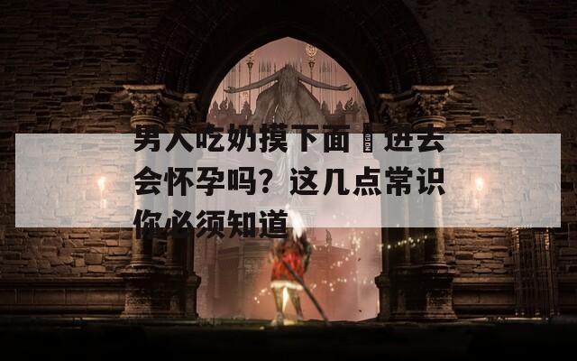男人吃奶摸下面挵进去会怀孕吗？这几点常识你必须知道